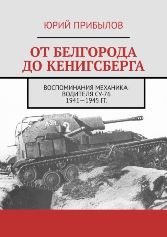 Юрий Прибылов, От Белгорода до Кенигсберга. Воспоминания механика-водителя СУ-76 1941—1945 гг.