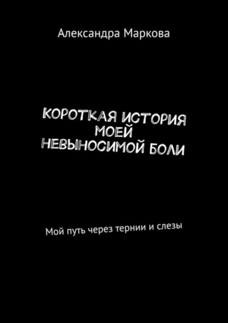 Александра Маркова, Короткая история моей невыносимой боли. Мой путь через тернии и слезы