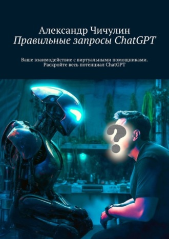 Правильные запросы ChatGPT. Ваше взаимодействие с виртуальными помощниками. Раскройте весь потенциал ChatGPT Александр Чичулин, Правильные запросы ChatGPT. Ваше взаимодействие с виртуальными помощниками. Раскройте весь потенциал ChatGPT