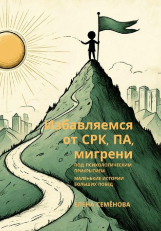 Избавляемся от СРК, ПА, мигрени под психологическим прикрытием. Маленькие истории больших побед Елена Семёнова, Избавляемся от СРК, ПА, мигрени под психологическим прикрытием. Маленькие истории больших побед