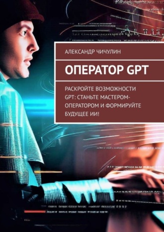 Оператор GPT. Раскройте возможности GPT: станьте мастером-оператором и формируйте будущее ИИ! Александр Чичулин, Оператор GPT. Раскройте возможности GPT: станьте мастером-оператором и формируйте будущее ИИ!