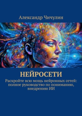 Нейросети. Раскройте всю мощь нейронных сетей: полное руководство по пониманию, внедрению ИИ Александр Чичулин, Нейросети. Раскройте всю мощь нейронных сетей: полное руководство по пониманию, внедрению ИИ