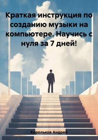 Андрей Корольков, Краткая инструкция по созданию музыки на компьютере. Научись с нуля за 7 дней!