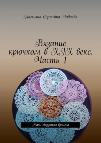 Вязание крючком в XIX веке. Часть 1. Нить, связующая времена Татьяна Чадаева, Вязание крючком в XIX веке. Часть 1. Нить, связующая времена
