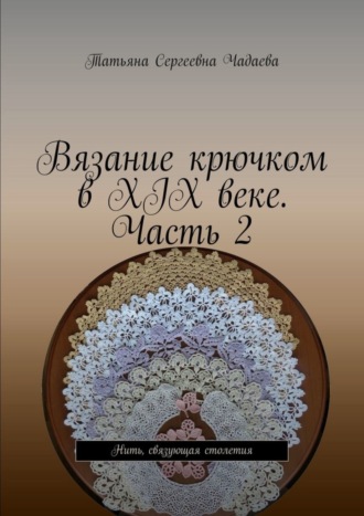 Вязание крючком в XIX веке. Часть 2. Нить, связующая столетия Татьяна Чадаева, Вязание крючком в XIX веке. Часть 2. Нить, связующая столетия