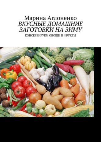 Марина Аглоненко, Вкусные домашние заготовки на зиму. Консервируем овощи и фрукты