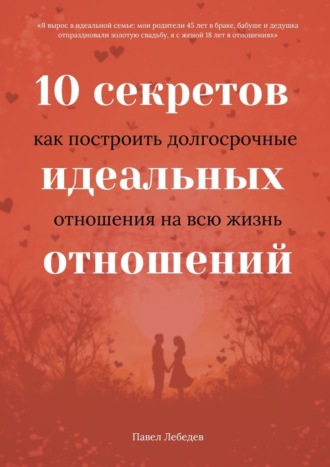 Павел Лебедев, 10 секретов идеальных отношений. Как построить долгосрочные отношения на всю жизнь
