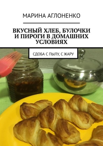 Марина Аглоненко, Вкусный хлеб, булочки и пироги в домашних условиях. Сдоба с пылу, с жару