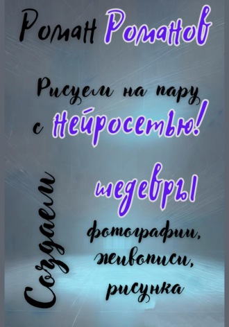 Рисуем на пару с нейросетью! Создаем шедевры фотографии, живописи, рисунка Роман Романов, Рисуем на пару с нейросетью! Создаем шедевры фотографии, живописи, рисунка