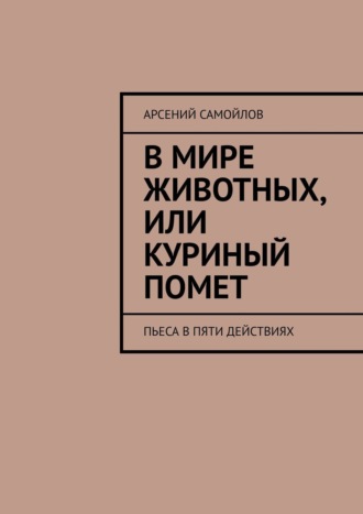 Арсений Самойлов, В мире животных, или Куриный помет. Пьеса в пяти действиях