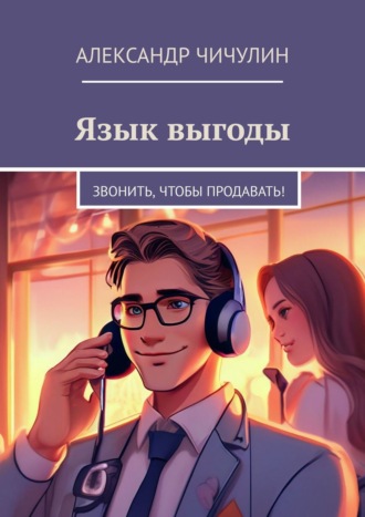 Язык выгоды. Звонить, чтобы продавать! Александр Чичулин, Язык выгоды. Звонить, чтобы продавать!