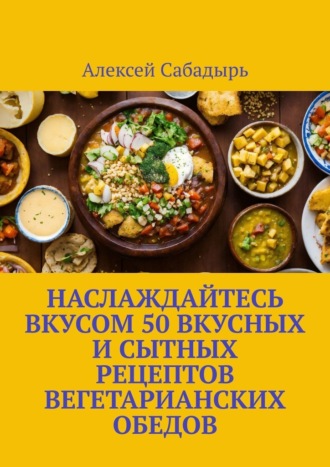 Алексей Сабадырь, Наслаждайтесь вкусом 50 вкусных и сытных рецептов вегетарианских обедов