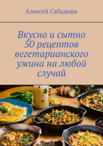 Алексей Сабадырь, Вкусно и сытно 50 рецептов вегетарианского ужина на любой случай