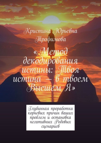 Кристина Трофимова, Метод декодирования истины: Твоя истина – в твоем Высшем Я. Глубинная проработка корневых причин ваших проблем и остановка негативных Родовых сценариев