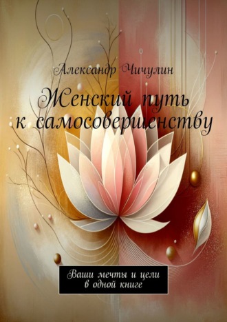 Женский путь к самосовершенству. Ваши мечты и цели в одной книге Александр Чичулин, Женский путь к самосовершенству. Ваши мечты и цели в одной книге