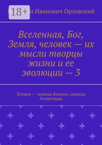 Вселенная, Бог, Земля, человек – их мысли творцы жизни и ее эволюции – 3. Эгерия – земная Богиня, царица Атлантиды Валерьян Орловский, Вселенная, Бог, Земля, человек – их мысли творцы жизни и ее эволюции – 3. Эгерия – земная Богиня, царица Атлантиды