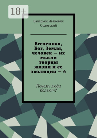 Вселенная, Бог, Земля, человек – их мысли творцы жизни и ее эволюции – 6. Почему люди болеют? Валерьян Орловский, Вселенная, Бог, Земля, человек – их мысли творцы жизни и ее эволюции – 6. Почему люди болеют?