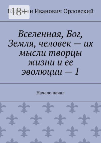 Вселенная, Бог, Земля, человек – их мысли творцы жизни и ее эволюции – 1. Начало начал Валерьян Орловский, Вселенная, Бог, Земля, человек – их мысли творцы жизни и ее эволюции – 1. Начало начал