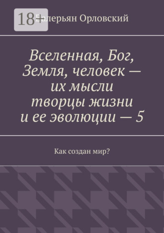 Вселенная, Бог, Земля, человек – их мысли творцы жизни и ее эволюции – 5. Как создан мир? Валерьян Орловский, Вселенная, Бог, Земля, человек – их мысли творцы жизни и ее эволюции – 5. Как создан мир?