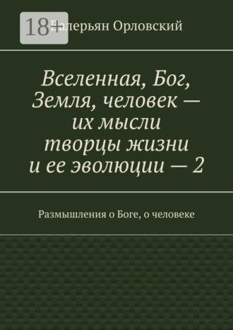 Вселенная, Бог, Земля, человек – их мысли творцы жизни и ее эволюции – 2. Размышления о Боге, о человеке Валерьян Орловский, Вселенная, Бог, Земля, человек – их мысли творцы жизни и ее эволюции – 2. Размышления о Боге, о человеке