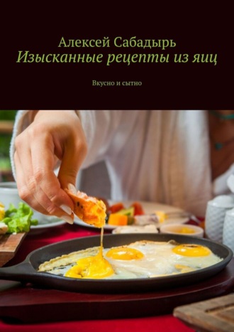 Алексей Сабадырь, Изысканные рецепты из яиц. Вкусно и сытно