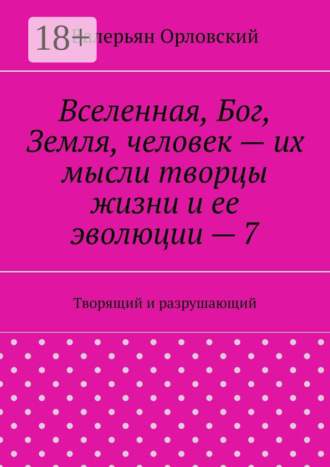 Вселенная, Бог, Земля, человек – их мысли творцы жизни и ее эволюции – 7. Творящий и разрушающий Валерьян Орловский, Вселенная, Бог, Земля, человек – их мысли творцы жизни и ее эволюции – 7. Творящий и разрушающий