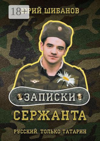 Записки сержанта. Всё сразу и для всех Юрий Шибанов, Записки сержанта. Всё сразу и для всех