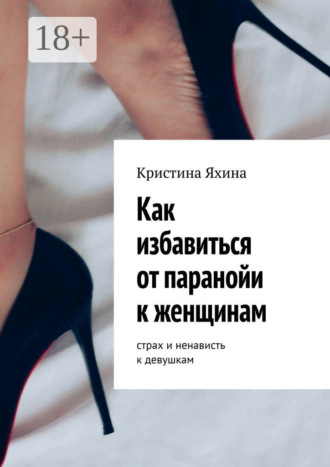 Как избавиться от паранойи к женщинам. Страх и ненависть к девушкам Кристина Яхина, Как избавиться от паранойи к женщинам. Страх и ненависть к девушкам