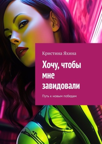 Хочу, чтобы мне завидовали. Путь к новым победам Кристина Яхина, Хочу, чтобы мне завидовали. Путь к новым победам