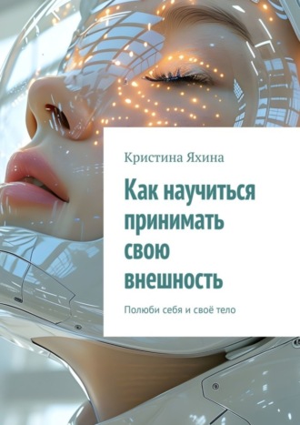 Как научиться принимать свою внешность. Полюби себя и своё тело Кристина Яхина, Как научиться принимать свою внешность. Полюби себя и своё тело