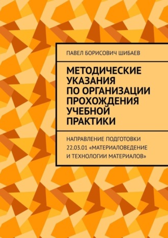 Павел Шибаев, Методические указания по организации прохождения учебной практики. Направление подготовки 22.03.01 «Материаловедение и технологии материалов»