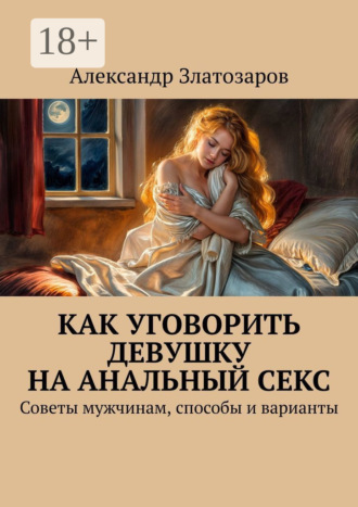 Как уговорить девушку на анальный секс. Советы мужчинам, способы и варианты Александр Златозаров, Как уговорить девушку на анальный секс. Советы мужчинам, способы и варианты