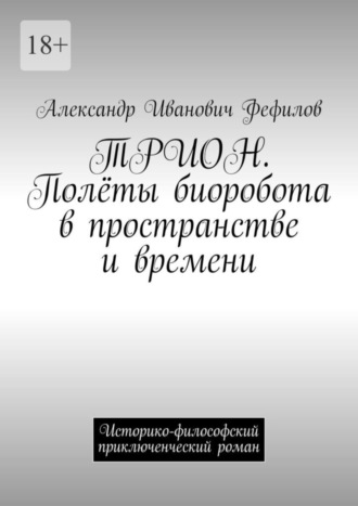 ТРИОН. Полёты биоробота в пространстве и времени. Историко-философский приключенческий роман Александр Фефилов, ТРИОН. Полёты биоробота в пространстве и времени. Историко-философский приключенческий роман
