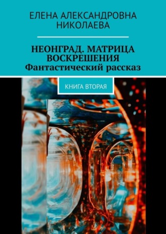 Елена Николаева, Неонград. Матрица воскрешения. Фантастический рассказ. Книга вторая