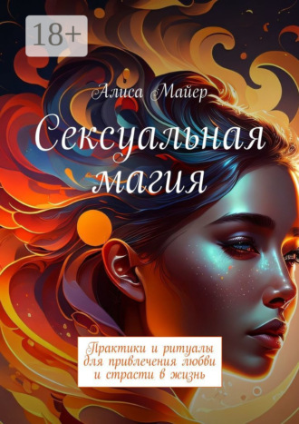 Сексуальная магия. Практики и ритуалы для привлечения любви и страсти в жизнь Алиса Майер, Сексуальная магия. Практики и ритуалы для привлечения любви и страсти в жизнь