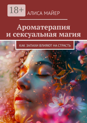Ароматерапия и сексуальная магия. Как запахи влияют на страсть Алиса Майер, Ароматерапия и сексуальная магия. Как запахи влияют на страсть
