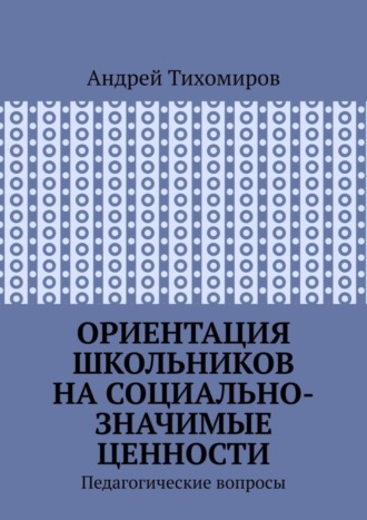 Ориентация школьников на социально-значимые ценности. Педагогические вопросы Андрей Тихомиров, Ориентация школьников на социально-значимые ценности. Педагогические вопросы
