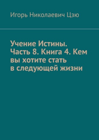 Игорь Цзю, Учение Истины. Часть 8. Книга 4. Кем вы хотите стать в следующей жизни