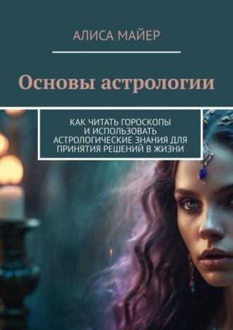 Основы астрологии. Как читать гороскопы и использовать астрологические знания для принятия решений в жизни Алиса Майер, Основы астрологии. Как читать гороскопы и использовать астрологические знания для принятия решений в жизни
