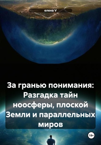 Елена V, За гранью понимания: Разгадка тайн ноосферы, плоской Земли и параллельных миров