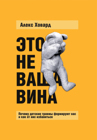 Алекс Ховард, Это не ваша вина. Почему детские травмы формируют вас и как от них избавиться