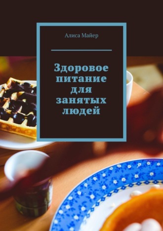 Здоровое питание для занятых людей Алиса Майер, Здоровое питание для занятых людей