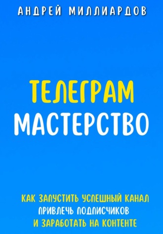 Андрей Миллиардов, Телеграм-мастерство. Как запустить успешный канал, привлечь подписчиков и заработать на контенте