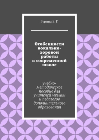 Екатерина Гурина, Особенности вокально-хоровой работы в современной школе. Учебно-методическое пособие для учителей музыки и педагогов дополнительного образования