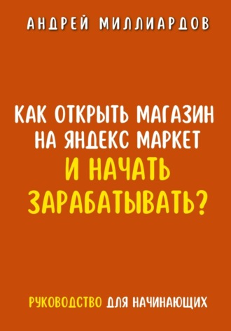 Андрей Миллиардов, Как открыть магазин на Яндекс Маркет и начать зарабатывать? Руководство для начинающих