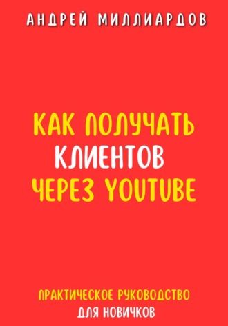 Андрей Миллиардов, Как получать клиентов через YouTube. Практическое руководство для новичков