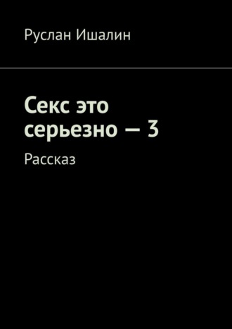 Руслан Ишалин, Секс это серьезно – 3. Рассказ