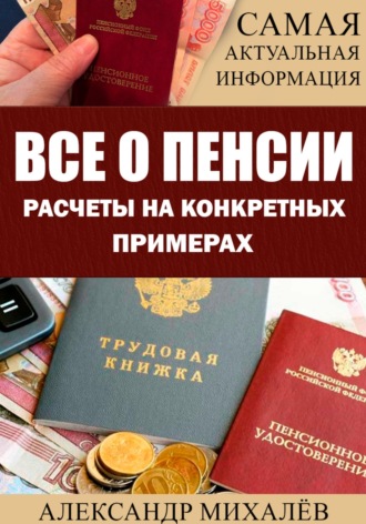 ВСЕ О ПЕНСИИ. Расчеты на конкретных примерах Александр Михалев, ВСЕ О ПЕНСИИ. Расчеты на конкретных примерах