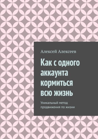 Алексей Алексеев, Как с одного аккаунта кормиться всю жизнь. Уникальный метод продвижения по жизни