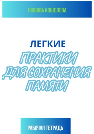 Легкие практики для сохранения памяти. Рабочая тетрадь Любовь Кошелева, Легкие практики для сохранения памяти. Рабочая тетрадь